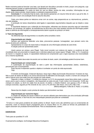 Neste momento pode-se formular uma tese, que deverá ser discutida e provada no texto, propor uma pergunta, cuja
resposta deverá constar no desenvolvimento e explicitada na conclusão.
Desenvolvimento: É a parte do texto em que as idéias, pontos de vista, conceitos, informações de que
dispõe serão desenvolvidas; desenroladas e avaliadas progressivamente.
Conclusão: É o momento final do texto, este deverá apresentar um resumo forte de tudo o que já foi dito. A
conclusão deve expor uma avaliação final do assunto discutido.
Cada uma dessa partes se relaciona umas com as outras, seja preparando-as ou retomando-as, portanto,
não são isoladas.
A produção de textos dissertativos está ligada à capacidade argumentativa daquele que se dispõe a essa
construção.
É importante destacar que a obtenção de informações, referentes aos diversos assuntos seja por intermédio
da leitura, de conversas, de viagens, de experiências do dia-a-dia e dos mais variados veículos de informação podem
sanar a carência de informações e consequentemente darem suporte ao produzir um texto.
2. Tipos de Argumento
Há diferentes tipos de argumentos e a escolha certa consolida o texto:
Argumentação por citação
Sempre que queremos defender uma ideia, procuramos pessoas ‘consagradas’, que pensam como nós
acerca do tema em evidência.
Apresentamos no corpo de nosso texto a menção de uma informação extraída de outra fonte.
A citação pode ser apresentada assim:
Assim parece ser porque, para Piaget, “toda moral consiste num sistema de regras e a essência de toda
moralidade deve ser procurada no respeito que o indivíduo adquire por essas regras” (Piaget, 1994, p.11). A essência
da moral é o respeito às regras. A capacidade intelectual de compreender que a regra expressa uma racionalidade
em si mesma equilibrada.
O trecho citado deve estar de acordo com as ideias do texto, assim, tal estratégia poderá funcionar bem.
Argumentação por comprovação
A sustentação da argumentação se dará a partir das informações apresentadas (dados, estatísticas,
percentuais) que a acompanham.
Esse recurso é explorado quando o objetivo é contestar um ponto de vista equivocado.
Veja:
O ministro da Educação, Cristovam Buarque, lança hoje o Mapa da Exclusão Educacional. O estudo do Inep,
feito a partir de dados do IBGE e do Censo Educacional do Ministério da Educação, mostra o número de crianças de
sete a catorze anos que estão fora das escolas em cada estado.
Segundo o mapa, no Brasil, 1,4 milhão de crianças, ou 5,5 % da população nessa faixa etária (sete a catorze
anos), para a qual o ensino é obrigatório, não frequentam as salas de aula. O pior índice é do Amazonas: 16,8% das
crianças do estado, ou 92,8 mil, estão fora da escola. O melhor, o Distrito Federal, com apenas 2,3% (7 200) de
crianças excluídas, seguido por Rio Grande do Sul, com 2,7% (39 mil) e São Paulo, com 3,2% (168,7 mil).
(Mônica Bergamo. Folha de S. Paulo, 3.12.2003)
Nesse tipo de citação o autor precisa de dados que demonstrem sua tese.
Argumentação por raciocínio lógico
A criação de relações de causa e efeito é um recurso utilizado para demonstrar que uma conclusão (afirmada
no texto) é necessária, e não fruto de uma interpretação pessoal que pode ser contestada.
Veja:
“O fumo é o mais grave problema de saúde pública no Brasil. Assim como não admitimos que os comerciantes de
maconha, crack ou heroína façam propaganda para os nossos filhos na TV, todas as formas de publicidade do
cigarro deveriam ser proibidas terminantemente. Para os desobedientes, cadeia.”

EXERCÍCIOS
Texto para as questões 01 a 05
O pensamento ecológico: da Ecologia Natural ao Ecologismo

83

 
