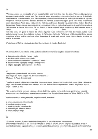 06.
"Além de parecer não ter rotação, a Terra parece também estar imóvel no meio dos céus. Ptolomeu dá argumentos
astronômicos para tentar mostrar isso. Para entender esses argumentos, é necessário lembrar que, na Antiguidade,
imagina-se que todas as estrelas (mas não os planetas) estavam distribuídas sobre uma superfície esférica, cujo raio
não parece ser muito superior à distância da Terra aos planetas. Suponhamos agora que a Terra esteja no centro da
esfera das estrelas. Neste caso, o céu visível à noite deve abranger, de cada vez, exatamente a metade da esfera
das estrelas. E assim parece realmente ocorrer: em qualquer noite, de horizonte a horizonte, é possível contemplar, a
cada instante, a metade do zodíaco. Se, no entanto, a Terra estivesse longe do centro da esfera estelar, então o
campo
de
visão
à
noite não seria, em geral, a metade da esfera: algumas vezes poderíamos ver mais da metade, outras vezes
poderíamos ver menos da metade do zodíaco, de horizonte a horizonte. Portanto, a evidência astronômica parece
indicar que a Terra está no centro da esfera de estrelas. E se ela está sempre nesse centro, ela não se move em
relação às estrelas."
(Roberto de A. Martins, Introdução geral ao Commentarius de Nicolau Copérnico)

Os termos além de, no entanto, então, portanto estabelecem no texto relações, respectivamente de:
a) distanciamento - objeção - tempo - efeito
b) adição - objeção - tempo - conclusão
c) distanciamento - consequência - conclusão - efeito
d) distanciamento - oposição - tempo - consequência
e) adição - oposição - consequência - conclusão

07.
"As palavras, paralelamente, iam ficando sem vida.
Já a oração era morna, depois fria, depois inconsciente..."
(Machado de Assis, Entre santos)
"Nas feiras, praças e esquinas do Nordeste, costuma-se ferir a madeira com o que houver à mão: gilete, canivete ou
prego. Já nos ateliês sediados entre Salvador e o Chui, artistas cultivados preferem a sutileza da goiva ou do buril."
(Veja, 17/08/94, p. 122)
"Ele só se movimenta correndo e perdeu o direito de brincar sozinho na rua onde mora - por diversas vezes já
atravessou-a com sinal fechado para pedestres, desviando-se de motoristas apavorados." (Veja, 24/08/94, p. 60)
Nos textos acima, o termo já exprime, respectivamente, a ideia de:
a) tempo, causalidade, intensificação
b) oposição, espaço, tempo
c) tempo, oposição, intensificação
d) intensificação, oposição, tempo
e) tempo, espaço, tempo

08.
"É comum, no Brasil, a prática de tortura contra presos. A tortura é imoral e constitui crime.
Embora não exista ainda na leis penais a definição do 'crime de tortura', torturar um preso ou detido é abuso de
autoridade somado à agressão e lesões corporais, podendo qualificar-se como homicídio, quando a vítima da tortura

86

 