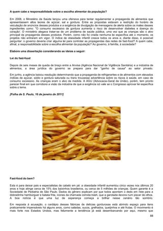A quem cabe a responsabilidade sobre a escolha alimentar da população?
Em 2008, o Ministério da Saúde lançou uma ofensiva para tentar regulamentar a propaganda de alimentos que
apresentassem altos teores de açúcar, sal e gordura. Entre as propostas estavam a restrição do horário de
veiculação de anúncios desses produtos e a exigência de divulgação de mensagens de alerta sobre os males desses
ingredientes como: "O consumo excessivo de gordura aumenta o risco de desenvolver diabetes e doença do
coração'. O ministério alegava tratar-se de um problema de saúde pública, uma vez que as crianças são o alvo
principal da propaganda desses produtos. Porém, como não foi criada nenhuma lei específica até o momento, os
projetos não entraram em vigor. O índice de obesidade infantil cresce todos os anos e, diante disso, é possível
perguntar: o governo deveria criar alguma lei para controlar as propagandas das redes de fast-food? A quem cabe,
afinal, a responsabilidade sobre a escolha alimentar da população? Ao governo, à família, à sociedade?
Elabore uma dissertação considerando as ideias a seguir:
Lei do fast-food
Depois de seis meses de queda de braço entre a Anvisa (Agência Nacional de Vigilância Sanitária) e a indústria de
alimentos, a área jurídica do governo se prepara para dar "ganho de causa" ao setor privado.
Em junho, a agência baixou resolução determinando que a propaganda de refrigerantes e de alimentos com elevados
índices de açúcar, sódio e gordura saturada ou trans trouxesse advertência sobre os riscos à saúde, em caso de
consumo excessivo. As crianças eram o alvo da medida. A AGU (Advocacia-Geral da União), porém, tem pronto
parecer final em que corrobora a visão da indústria de que a exigência só vale se o Congresso aprovar lei específica
sobre o tema.
[Folha de S. Paulo, 16 de janeiro de 2011]

Fast-food do bem?
Esta é para deixar pais e especialistas de cabelo em pé: a obesidade infantil aumentou cinco vezes nos últimos 20
anos e hoje atinge cerca de 15% dos baixinhos brasileiros, ou cerca de 5 milhões de crianças. Quem garante é a
Sociedade de Pediatria de São Paulo. Dados do gênero explicam por que todos apontam o dedo em riste para a
dobradinha hambúrguer e batata frita, ícones da chamada comida trash, que a garotada devora num piscar de olhos.
A boa notícia é que uma luz de esperança começa a brilhar nesse cenário tão sombrio.
Em resposta à acusação, o cardápio dessas fábricas de delícias gordurosas está abrindo espaço para itens
praticamente impensáveis há alguns anos, como saladas, sucos, grelhados, queijinhos e até frutas. O movimento é
mais forte nos Estados Unidos, mas felizmente a tendência já está desembarcando por aqui, mesmo que

88

 