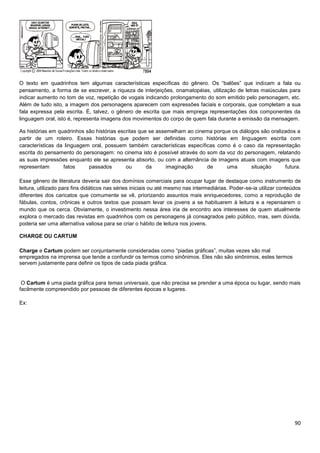 O texto em quadrinhos tem algumas características específicas do gênero. Os “balões” que indicam a fala ou
pensamento, a forma de se escrever, a riqueza de interjeições, onamatopéias, utilização de letras maiúsculas para
indicar aumento no tom de voz, repetição de vogais indicando prolongamento do som emitido pelo personagem, etc.
Além de tudo isto, a imagem dos personagens aparecem com expressões faciais e corporais, que completam a sua
fala expressa pela escrita. É, talvez, o gênero de escrita que mais emprega representações dos componentes da
linguagem oral, isto é, representa imagens dos movimentos do corpo de quem fala durante a emissão da mensagem.
As histórias em quadrinhos são histórias escritas que se assemelham ao cinema porque os diálogos são oralizados a
partir de um roteiro. Essas histórias que podem ser definidas como histórias em linguagem escrita com
características da linguagem oral, possuem também características específicas como é o caso da representação
escrita do pensamento do personagem: no cinema isto é possível através do som da voz do personagem, relatando
as suas impressões enquanto ele se apresenta absorto, ou com a alternância de imagens atuais com imagens que
representam
fatos
passados
ou
da
imaginação
de
uma
situação
futura.
Esse gênero de literatura deveria sair dos domínios comerciais para ocupar lugar de destaque como instrumento de
leitura, utilizado para fins didáticos nas séries iniciais ou até mesmo nas intermediárias. Poder-se-ia utilizar conteúdos
diferentes dos caricatos que comumente se vê, priorizando assuntos mais enriquecedores, como a reprodução de
fábulas, contos, crônicas e outros textos que possam levar os jovens a se habituarem à leitura e a repensarem o
mundo que os cerca. Obviamente, o investimento nessa área iria de encontro aos interesses de quem atualmente
explora o mercado das revistas em quadrinhos com os personagens já consagrados pelo público, mas, sem dúvida,
poderia ser uma alternativa valiosa para se criar o hábito de leitura nos jovens.
CHARGE OU CARTUM
Charge e Cartum podem ser conjuntamente consideradas como “piadas gráficas”, muitas vezes são mal
empregados na imprensa que tende a confundir os termos como sinônimos. Eles não são sinônimos, estes termos
servem justamente para definir os tipos de cada piada gráfica.

O Cartum é uma piada gráfica para temas universais, que não precisa se prender a uma época ou lugar, sendo mais
facilmente compreendido por pessoas de diferentes épocas e lugares.
Ex:

90

 