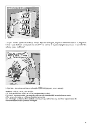 2. Faça o mesmo agora com a charge abaixo. Após ver a imagem, responda em forma de texto as perguntas:
Sobre o que ela fala? É um problema atual? Você lembra de algum exemplo relacionado ao assunto? Há
solução para o problema?

3. Assinale a alternativa que traz consideração ADEQUADA sobre o cartum a seguir.
"Folha de S.Paulo", 14 de junho de 2003.
a) A situação retratada explica as razões do desemprego no País.
b) O humor é produzido pela interpretação maliciosa que o patrão dá à pergunta do empregado.
c) No cartum, tematiza-se a falta de ética de empresários.
d) A informação contida no último balão é decisiva para que o leitor consiga identificar o papel social dos
interlocutores envolvidos: patrão e empregado.

92

 
