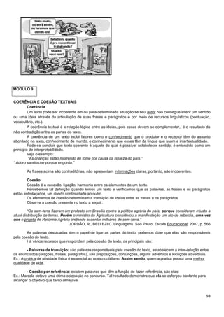 MÓDULO 9

COERÊNCIA E COESÃO TEXTUAIS
Coerência
Um texto pode ser incoerente em ou para determinada situação se seu autor não consegue inferir um sentido
ou uma ideia através da articulação de suas frases e parágrafos e por meio de recursos linguísticos (pontuação,
vocabulário, etc.).
A coerência textual é a relação lógica entre as ideias, pois essas devem se complementar, é o resultado da
não contradição entre as partes do texto.
A coerência de um texto inclui fatores como o conhecimento que o produtor e o receptor têm do assunto
abordado no texto, conhecimento de mundo, o conhecimento que esses têm da língua que usam e intertextualidade.
Pode-se concluir que texto coerente é aquele do qual é possível estabelecer sentido; é entendido como um
princípio de interpretabilidade.
Veja o exemplo:
“As crianças estão morrendo de fome por causa da riqueza do país.”
“ Adoro sanduíche porque engorda.”
As frases acima são contraditórias, não apresentam informações claras, portanto, são incoerentes.
Coesão
Coesão é a conexão, ligação, harmonia entre os elementos de um texto.
Percebemos tal definição quando lemos um texto e verificamos que as palavras, as frases e os parágrafos
estão entrelaçados, um dando continuidade ao outro.
Os elementos de coesão determinam a transição de ideias entre as frases e os parágrafos.
Observe a coesão presente no texto a seguir:
“Os sem-terra fizeram um protesto em Brasília contra a política agrária do país, porque consideram injusta a
atual distribuição de terras. Porém o ministro da Agricultura considerou a manifestação um ato de rebeldia, uma vez
que o projeto de Reforma Agrária pretende assentar milhares de sem-terra.”
JORDÃO, R., BELLEZI C. Linguagens. São Paulo: Escala Educacional, 2007, p. 566
As palavras destacadas têm o papel de ligar as partes do texto, podemos dizer que elas são responsáveis
pela coesão do texto.
Há vários recursos que respondem pela coesão do texto, os principais são:
- Palavras de transição: são palavras responsáveis pela coesão do texto, estabelecem a inter-relação entre
os enunciados (orações, frases, parágrafos), são preposições, conjunções, alguns advérbios e locuções adverbiais.
Ex.: A prática de atividade física é essencial ao nosso cotidiano. Assim sendo, quem a pratica possui uma melhor
qualidade de vida.
- Coesão por referência: existem palavras que têm a função de fazer referência, são elas:
Ex.: Marcela obteve uma ótima colocação no concurso. Tal resultado demonstra que ela se esforçou bastante para
alcançar o objetivo que tanto almejava.

93

 