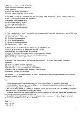 (A) Arrumar o homem é a tarefa das tarefas...;
(B) Em menos de uma hora era impossível.;
(C) Era mais fácil.;
(D) Nunca ouvi verdade tão cristalina;
(E) A ideia mais luminosa que ocorreu ao pai...
11. “Você não percebeu que atrás do mundo, o quebra-cabeça tinha um homem?” (...) “se é que se quer arrumar o
mundo”; a palavra mundo nesses dois segmentos:
(A) apresenta significados idênticos;
(B) representa significados opostos;
(C) mostra significados abstratos;
(D) possui alguns traços em comum;
(E) é exemplo de substantivo próprio.

12. "Mas esse garoto é um sábio!", sobressaltei, ouvindo a palavra final. ; a oração reduzida sublinhada só NÃO pode
equivaler semanticamente a:
(A) ...porquanto ouvia a palavra final;
(B) ...quando ouvi a palavra final;
(C) ...após ouvir a palavra final;
(D) ...enquanto ouvia a palavra final;
(E) ..depois de ouvir a palavra final.
13. Se é quer se quer arrumar o mundo.; a frase final do texto mostra que:
(A) o autor do texto participa do desejo geral de mudar o mundo;
(B) só uma parte da população anseia por mudanças;
(C) o autor do texto faz uma ressalva negativa sobre o desejo das pessoas;
(D) o filho do engenheiro desconfia das reais intenções das pessoas;
(E) só o mundo, por si mesmo, pode salvar-se.
14. Ao lado, o filho, de 7 ou 8 anos, não cessava de atormentá-lo...; as vírgulas que envolvem o segmento
sublinhado:
(A) marcam um adjunto adverbial deslocado;
(B) indicam a presença de uma oração intercalada;
(C) mostram que há uma quebra da ordem direta da frase;
(D) estão usadas erradamente porque separam o sujeito do verbo;
(E) assinalam a presença de um aposto.
Nas questões 15 e 16, numere os períodos de modo a constituírem um texto coeso e coerente e, depois, indique a
sequência numérica correta.
15.
( ) Por isso era desprezado por amplos setores, visto como resquício da era do capitalismo desalmado.
( ) Durante décadas, Friedman - que hoje tem 85 anos e há muito aposentou-se da Universidade de Chicago - foi
visto como uma espécie de pária brilhante.
( ) Mas isso mudou; o impacto de Friedman foi tão grande que ele já se aproxima do status de John Maynard Keynes
(1883-1945) como o economista mais importante do século.
( ) Foi apenas nos últimos 10 a 15 anos que Milton Friedman começou a ser visto como realmente é: o mais influente
economista vivo desde a Segunda Guerra Mundial.
( ) Ele exaltava a ‘liberdade’, louvava os ‘livres mercados’ e criticava o 'excesso de intervenção governamental.'
(Baseado em Robert J. Samuelson, Exame, 1/7/1998)
(A) 4, 2, 5, 1, 3
(B) 1, 2, 5, 3, 4
(C) 3, 1, 5, 2, 4

97

 