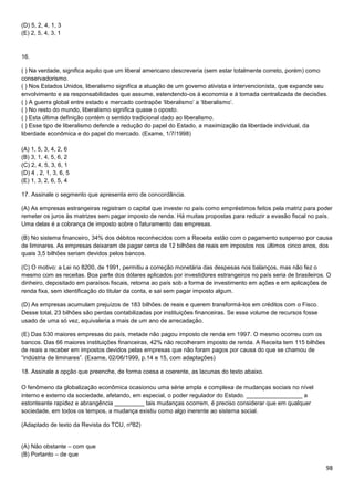 (D) 5, 2, 4, 1, 3
(E) 2, 5, 4, 3, 1

16.
( ) Na verdade, significa aquilo que um liberal americano descreveria (sem estar totalmente correto, porém) como
conservadorismo.
( ) Nos Estados Unidos, liberalismo significa a atuação de um governo ativista e intervencionista, que expande seu
envolvimento e as responsabilidades que assume, estendendo-os à economia e à tomada centralizada de decisões.
( ) A guerra global entre estado e mercado contrapõe ‘liberalismo’ a ‘liberalismo’.
( ) No resto do mundo, liberalismo significa quase o oposto.
( ) Esta última definição contém o sentido tradicional dado ao liberalismo.
( ) Esse tipo de liberalismo defende a redução do papel do Estado, a maximização da liberdade individual, da
liberdade econômica e do papel do mercado. (Exame, 1/7/1998)
(A) 1, 5, 3, 4, 2, 6
(B) 3, 1, 4, 5, 6, 2
(C) 2, 4, 5, 3, 6, 1
(D) 4 , 2, 1, 3, 6, 5
(E) 1, 3, 2, 6, 5, 4
17. Assinale o segmento que apresenta erro de concordância.
(A) As empresas estrangeiras registram o capital que investe no país como empréstimos feitos pela matriz para poder
remeter os juros às matrizes sem pagar imposto de renda. Há muitas propostas para reduzir a evasão fiscal no país.
Uma delas é a cobrança de imposto sobre o faturamento das empresas.
(B) No sistema financeiro, 34% dos débitos reconhecidos com a Receita estão com o pagamento suspenso por causa
de liminares. As empresas deixaram de pagar cerca de 12 bilhões de reais em impostos nos últimos cinco anos, dos
quais 3,5 bilhões seriam devidos pelos bancos.
(C) O motivo: a Lei no 8200, de 1991, permitiu a correção monetária das despesas nos balanços, mas não fez o
mesmo com as receitas. Boa parte dos dólares aplicados por investidores estrangeiros no país seria de brasileiros. O
dinheiro, depositado em paraísos fiscais, retorna ao país sob a forma de investimento em ações e em aplicações de
renda fixa, sem identificação do titular da conta, e sai sem pagar imposto algum.
(D) As empresas acumulam prejuízos de 183 bilhões de reais e querem transformá-los em créditos com o Fisco.
Desse total, 23 bilhões são perdas contabilizadas por instituições financeiras. Se esse volume de recursos fosse
usado de uma só vez, equivaleria a mais de um ano de arrecadação.
(E) Das 530 maiores empresas do país, metade não pagou imposto de renda em 1997. O mesmo ocorreu com os
bancos. Das 66 maiores instituições financeiras, 42% não recolheram imposto de renda. A Receita tem 115 bilhões
de reais a receber em impostos devidos pelas empresas que não foram pagos por causa do que se chamou de
“indústria de liminares”. (Exame, 02/06/1999, p.14 e 15, com adaptações)
18. Assinale a opção que preenche, de forma coesa e coerente, as lacunas do texto abaixo.
O fenômeno da globalização econômica ocasionou uma série ampla e complexa de mudanças sociais no nível
interno e externo da sociedade, afetando, em especial, o poder regulador do Estado. _________________ a
estonteante rapidez e abrangência _________ tais mudanças ocorrem, é preciso considerar que em qualquer
sociedade, em todos os tempos, a mudança existiu como algo inerente ao sistema social.
(Adaptado de texto da Revista do TCU, nº82)

(A) Não obstante – com que
(B) Portanto – de que

98

 