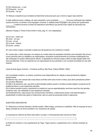 (C) De maneira que – a que
(D) Porquanto – ao que
(E) Quando – de que
19. Marque a sequência que completa corretamente as lacunas para que o trecho a seguir seja coerente.
A visão sistêmica exclui o diálogo, de resto necessário numa sociedade ________ forma de codificação das relações
sociais encontrou no dinheiro uma linguagem universal. A validade dessa linguagem não precisa ser questionada,
________ o sistema funciona na base de imperativos automáticos que jamais foram objeto de discussão dos
interessados.
(Barbara Freytag, A Teoria Crítica Ontem e Hoje, pág. 61, com adaptações)

(A) em que – posto que
(B) onde – em que
(C) cuja – já que
(D) na qual – todavia
(E) já que - porque
20. Leia o texto a seguir e assinale a opção que dá sequência com coerência e coesão.
Em nossos dias, a ética ressurge e se revigora em muitas áreas da sociedade industrial e pós-industrial. Ela procura
novos caminhos para os cidadãos e as organizações, encarando construtivamente as inúmeras modificações que
são verificadas no quadro referencial de valores. A dignidade do indivíduo passa a aferir-se pela relação deste com
seus semelhantes, muito em especial com as organizações de que participa e com a própria sociedade em que está
inserido.

(José de Ávila Aguiar Coimbra – Fronteiras da Ética, São Paulo, Editora SENAC, 2002).

(A) A sociedade moderna, no entanto, proclamou sua independência em relação a esse pensamento religioso
predominante.
(B) Mesmo hoje, nem sempre são muito claros os limites entre essa moral e a ética, pois vários pensadores partem
de conceitos diferentes.
(C) Não é de estranhar, pois, que tanto a administração pública quanto a iniciativa privada estejam ocupando-se de
problemas éticos e suas respectivas soluções.
(D) A ciência também produz a ignorância na medida em que as especializações caminham para fora dos grandes
contextos reais, das realidades e suas respectivas soluções.
(E) Paradoxalmente, cada avanço dos conhecimentos científicos, unidirecionais produz mais desorientação e
perplexidade na esfera das ações a implementar, para as quais se pressupõe acerto e segurança.

QUESTÕES DISCURSIVAS
01. Reescreva os trechos fazendo a devida coesão. Utilize artigos, pronomes ou advérbios. Não se esqueça de que a
elipse (omissão de um termo) também é um mecanismo de coesão.

a) A gravata do uniforme de Pedro está velha e surrada. A minha gravata está novinha em folha.

b) Ontem fui conhecer o novo apartamento do Tiago. Tiago comprou o apartamento com o dinheiro recebido do
jornal.

99

 