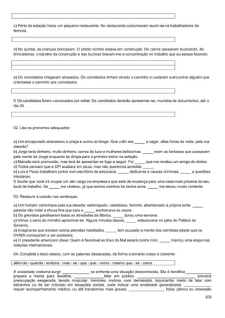 c) Perto da estação havia um pequeno restaurante. No restaurante costumavam reunir-se os trabalhadores da
ferrovia.

d) No quintal, as crianças brincavam. O prédio vizinho estava em construção. Os carros passavam buzinando. As
brincadeiras, o barulho da construção e das buzinas tiravam-me a concentração no trabalho que eu estava fazendo.

e) Os convidados chegaram atrasados. Os convidados tinham errado o caminho e custaram a encontrar alguém que
orientasse o caminho aos convidados.

f) Os candidatos foram convocados por edital. Os candidatos deverão apresentar-se, munidos de documentos, até o
dia 24.

02. Use os pronomes adequados:

a) Um encapuzado atravessou a praça e sumiu ao longe. Que vulto era _____ a vagar, altas horas da noite, pela rua
deserta?
b) Jorge teria dinheiro, muito dinheiro, carros de luxo e mulheres belíssimas. _____ eram as fantasias que passavam
pela mente de Jorge enquanto se dirigia para o primeiro treino na seleção.
c) Marcelo será promovido, mas terá de aposentar-se logo a seguir. Foi _____ que me revelou um amigo do diretor.
d) Todos pensam que a CPI acabará em pizza, mas não queremos acreditar _____.
e) Luís e Paulo trabalham juntos num escritório de advocacia. _____ dedica-se a causas criminais, _____ a questões
tributárias.
f) Soube que você irá ocupar um alto cargo na empresa e que está de mudança para uma casa mais próxima do seu
local de trabalho. Se _____ me chateou, já que somos visinhos há tantos anos, _____ me deixou muito contente.
03. Restaure a coesão nas sentenças:
a) Um homem caminhava pela rua deserta: esfarrapado, cabisbaixo, faminto, abandonado à própria sorte. _____
parecia não notar a chuva fina que caía e _____ encharcava os ossos.
b) Os grevistas paralisaram todas as atividades da fábrica. _____ durou uma semana.
c) Vimos o carro do ministro aproximar-se. Alguns minutos depois, _____ estacionava no pátio do Palácio do
Governo.
d) Imagina-se que existam outros planetas habilitados. _____ tem ocupado a mente dos cientistas desde que os
OVNIS começaram a ser avistados.
e) O presidente americano disse: Quem é favorável ao Eixo do Mal estará contra mim. _____ marcou uma etapa nas
relações internacionais.
04. Complete o texto abaixo, com as palavras destacadas, de forma a torná-lo coeso e coerente:
além de - quando - embora - mas - se - que - que - como - mesmo que - se - como
A ansiedade costuma surgir _____________ se enfrenta uma situação desconhecida. Ela é benéfica ____________
prepara a mente para desafios, ______________falar em público. ______________,_____________ provoca
preocupação exagerada, tensão muscular, tremores, insônia, suor demasiado, taquicardia, medo de falar com
estranhos ou de ser criticado em situações sociais, pode indicar uma ansiedade generalizada, _____________
requer acompanhamento médico, ou até transtornos mais graves, _________________ fobia, pânico ou obsessão

100

 