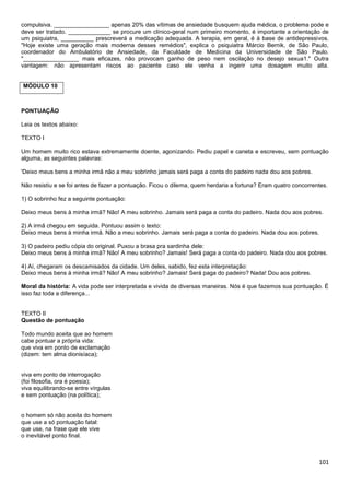 compulsiva. _________________ apenas 20% das vítimas de ansiedade busquem ajuda médica, o problema pode e
deve ser tratado. _____________ se procure um clínico-geral num primeiro momento, é importante a orientação de
um psiquiatra, __________ prescreverá a medicação adequada. A terapia, em geral, é à base de antidepressivos.
"Hoje existe uma geração mais moderna desses remédios", explica o psiquiatra Márcio Bernik, de São Paulo,
coordenador do Ambulatório de Ansiedade, da Faculdade de Medicina da Universidade de São Paulo.
"_________________ mais eficazes, não provocam ganho de peso nem oscilação no desejo sexua1." Outra
vantagem: não apresentam riscos ao paciente caso ele venha a ingerir uma dosagem muito alta.

MÓDULO 10

PONTUAÇÃO
Leia os textos abaixo:
TEXTO I
Um homem muito rico estava extremamente doente, agonizando. Pediu papel e caneta e escreveu, sem pontuação
alguma, as seguintes palavras:
'Deixo meus bens a minha irmã não a meu sobrinho jamais será paga a conta do padeiro nada dou aos pobres.
Não resistiu e se foi antes de fazer a pontuação. Ficou o dilema, quem herdaria a fortuna? Eram quatro concorrentes.
1) O sobrinho fez a seguinte pontuação:
Deixo meus bens à minha irmã? Não! A meu sobrinho. Jamais será paga a conta do padeiro. Nada dou aos pobres.
2) A irmã chegou em seguida. Pontuou assim o texto:
Deixo meus bens à minha irmã. Não a meu sobrinho. Jamais será paga a conta do padeiro. Nada dou aos pobres.
3) O padeiro pediu cópia do original. Puxou a brasa pra sardinha dele:
Deixo meus bens à minha irmã? Não! A meu sobrinho? Jamais! Será paga a conta do padeiro. Nada dou aos pobres.
4) Aí, chegaram os descamisados da cidade. Um deles, sabido, fez esta interpretação:
Deixo meus bens à minha irmã? Não! A meu sobrinho? Jamais! Será paga do padeiro? Nada! Dou aos pobres.
Moral da história: A vida pode ser interpretada e vivida de diversas maneiras. Nós é que fazemos sua pontuação. É
isso faz toda a diferença...

TEXTO II
Questão de pontuação
Todo mundo aceita que ao homem
cabe pontuar a própria vida:
que viva em ponto de exclamação
(dizem: tem alma dionisíaca);

viva em ponto de interrogação
(foi filosofia, ora é poesia);
viva equilibrando-se entre vírgulas
e sem pontuação (na política);

o homem só não aceita do homem
que use a só pontuação fatal:
que use, na frase que ele vive
o inevitável ponto final.

101

 