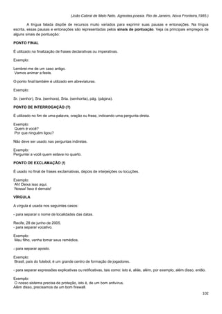 (João Cabral de Melo Neto. Agrestes,poesia. Rio de Janeiro, Nova Fronteira,1985.)
A língua falada dispõe de recursos muito variados para exprimir suas pausas e entonações. Na língua
escrita, essas pausas e entonações são representadas pelos sinais de pontuação. Veja os principais empregos de
alguns sinais de pontuação:
PONTO FINAL
É utilizado na finalização de frases declarativas ou imperativas.
Exemplo:
Lembrei-me de um caso antigo.
Vamos animar a festa.
O ponto final também é utilizado em abreviaturas.
Exemplo:
Sr. (senhor), Sra. (senhora), Srta. (senhorita), pág. (página).
PONTO DE INTERROGAÇÃO (?)
É utilizado no fim de uma palavra, oração ou frase, indicando uma pergunta direta.
Exemplo:
Quem é você?
Por que ninguém ligou?
Não deve ser usado nas perguntas indiretas.
Exemplo:
Perguntei a você quem estava no quarto.
PONTO DE EXCLAMAÇÃO (!)
É usado no final de frases exclamativas, depois de interjeições ou locuções.
Exemplo:
Ah! Deixa isso aqui.
Nossa! Isso é demais!
VÍRGULA
A vírgula é usada nos seguintes casos:
- para separar o nome de localidades das datas.
Recife, 28 de junho de 2005.
- para separar vocativo.
Exemplo:
Meu filho, venha tomar seus remédios.
- para separar aposto.
Exemplo:
Brasil, país do futebol, é um grande centro de formação de jogadores.
- para separar expressões explicativas ou retificativas, tais como: isto é, aliás, além, por exemplo, além disso, então.
Exemplo:
O nosso sistema precisa de proteção, isto é, de um bom antivírus.
Além disso, precisamos de um bom firewall.

102

 
