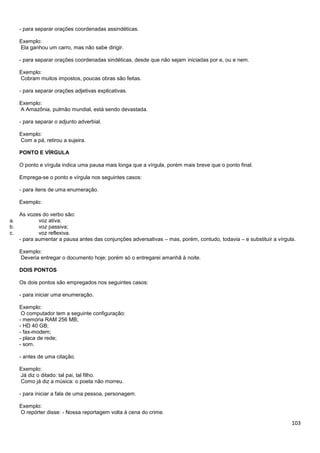 - para separar orações coordenadas assindéticas.
Exemplo:
Ela ganhou um carro, mas não sabe dirigir.
- para separar orações coordenadas sindéticas, desde que não sejam iniciadas por e, ou e nem.
Exemplo:
Cobram muitos impostos, poucas obras são feitas.
- para separar orações adjetivas explicativas.
Exemplo:
A Amazônia, pulmão mundial, está sendo devastada.
- para separar o adjunto adverbial.
Exemplo:
Com a pá, retirou a sujeira.
PONTO E VÍRGULA
O ponto e vírgula indica uma pausa mais longa que a vírgula, porém mais breve que o ponto final.
Emprega-se o ponto e vírgula nos seguintes casos:
- para itens de uma enumeração.
Exemplo:

a.
b.
c.

As vozes do verbo são:
voz ativa;
voz passiva;
voz reflexiva.
- para aumentar a pausa antes das conjunções adversativas – mas, porém, contudo, todavia – e substituir a vírgula.
Exemplo:
Deveria entregar o documento hoje; porém só o entregarei amanhã à noite.
DOIS PONTOS
Os dois pontos são empregados nos seguintes casos:
- para iniciar uma enumeração.
Exemplo:
O computador tem a seguinte configuração:
- memória RAM 256 MB;
- HD 40 GB;
- fax-modem;
- placa de rede;
- som.
- antes de uma citação.
Exemplo:
Já diz o ditado: tal pai, tal filho.
Como já diz a música: o poeta não morreu.
- para iniciar a fala de uma pessoa, personagem.
Exemplo:
O repórter disse: - Nossa reportagem volta à cena do crime.

103

 