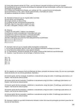 (A) vimos pela presente solicitar de V.Sas., que nos informe a situação econômica da firma em questão;
(B) cientificamo-lo de que na marcha do processo de restituição de suas contribuições, verificou-se a ausência da
declaração de beneficiários;
(C) o Instituto de Previdência do Estado, vem solicitar de V.Sa. o preenchimento da declaração;
(D) encaminhamos a V.Sa., para o devido preenchimento, o formulário em anexo;
(E) estamos remetendo em anexo, o formulário.

05. Assinale as frases em que as vírgulas estão incorretas:
(A) ora ríamos, ora chorávamos;
(B) amigos sinceros, já não os tinha;
(C) a parede da casa, era branquinha branquinha;
(D) Paulo, diga-me o que sabe a respeito do caso;
(E) João, o advogado, comprou, ontem, uma casa.

06. Observe:
1) depois de muito pedir ( ) obteve o que desejava;
2) se fosse em outras circunstâncias ( ) teria dado tudo certo;
3) exigiam-me o que eu nunca tivera ( ) uma boa educação;
4) fez primeiramente seus deveres ( ) depois foi brincar;
Assinale a alternativa que preencha mais adequadamente os parênteses:
(A) (;) (,) (:) (;); (D) (?) (,) (,) (:);
(B) (,) (;) (:) (;); (E) (,) (;) (.) (;).
(C) (,) (,) (:) (;);

07. Assinale o item em que as vírgulas estão empregadas corretamente:
I - Foi ao fundo da farmácia, abriu um vidro, fez um pequeno embrulho e entregou ao homem.
II - A sua fisionomia estava serena, o seu aspecto tranquilo.
III - E o farmacêutico, sentindo-se aliviado do seu gesto, sentira-se feliz diante de suas lembranças.
IV - Quando, vi que não servia, dei às formigas, e nenhuma morreu.

(A) I - IV;
(B) II - III;
(C) II - IV;
(D) I - II;
(E) I - III.

08. Em seguida vai um pequeno trecho de Machado de Assis, pontuado de diversos modos. Só uma vez a pontuação
estará de acordo com as normas gramaticais. Assinale-a:
(A) homem gordo, não faz revolução. O abdômen, é naturalmente amigo da ordem. O estômago pode destruir, um
império: mas há de ser antes do jantar.
(B) homem gordo não faz revolução. O abdômen é naturalmente amigo da ordem; o estômago pode destruir um
império: mas há de ser antes do jantar;
(C) homem gordo não faz revolução, o abdômen é, naturalmente, amigo da ordem. O estômago, pode destruir um
império: mas há de ser antes do jantar;
(D) homem gordo não faz revolução: o abdômen e naturalmente, amigo da ordem. O estômago pode destruir um
império: mas há de ser antes do jantar;
(E) homem gordo não faz revolução: o abdômen é naturalmente amigo da ordem. O estômago pode destruir um
império mas há de ser, antes do jantar.

09. Assinale a opção em que está corretamente indicada a ordem dos sinais de pontuação que devem preencher as
lacunas da frase abaixo:

106

 
