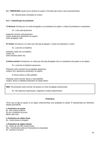 4.2 – PREDICADO: aquilo que se declara do sujeito; é formado pelo verbo e seus acompanhantes.
Ex.: Ricardo pediu orientação ao síndico.
4.2.1 – Classificação do predicado:

1º) Nominal: formado por um verbo de ligação e um predicativo do sujeito; o núcleo do predicado é o predicativo.
Ex.: Lúcia está apreensiva.
predicado nominal: está apreensiva
núcleo: apreensiva (predicativo do sujeito)
verbo de ligação: está

2º) Verbal: formado por um verbo que não seja de ligação; o núcleo do predicado é o verbo.
Ex.: Lúcia fez os trabalhos.
predicado verbal: fez os trabalhos
núcleo: fez
verbo transitivo direto: fez

3) Verbo-nominal: formado por um verbo que não seja de ligação mais um predicativo (do sujeito ou do objeto).
Ex.: Lúcia fez os trabalhos apreensiva.
Predicado verbo nominal: fez os trabalhos apreensiva
núcleos: fez e apreensiva (predicativo do sujeito)
O menino deixou a mãe satisfeita.
Predicado verbo-nominal: deixou a mãe satisfeita.
núcleos: deixou e satisfeita (predicativo do objeto direto)

OBS.: No predicado verbo-nominal, há sempre um verbo de ligação subentendido.
Ex.: Ele regressou esperançoso. (regressou e estava esperançoso)

Predicativo
Termo que se liga ao sujeito ou ao objeto, atribuindo-lhes uma qualidade ou estado. É representado por diferentes
classes gramaticais.
a) Predicativo do sujeito
Ex.: Ele continua enfermo.
Eu sou o professor da turma.
Minha vida é isto.
b) Predicativo do objeto direto
Ex.: Carlos deixou-a zangada.
c) Predicativo do objeto indireto
Ex.: Gosto de meu filho sempre limpo.
Obs.: O predicativo pode ser introduzido por preposição.
Ex.: Chamei-o de louco.

65

 