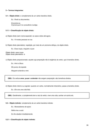 5 – Termos integrantes:
5.1 – Objeto direto: o complemento de um verbo transitivo direto.
Ex.: Perdi os documentos.
Encontrei-os.
O jornal que li no consultório é antigo.
5.1.1 – Classificação do objeto direto:

a) Objeto direto (sem nome especial): os casos vistos até agora.
Ex.: Vi muitas pessoas na rua.

b) Objeto direto pleonástico: repetição, por meio de um pronome oblíquo, do objeto direto.
Ex.: Essa roupa, ninguém a quer.
Objeto direto: essa roupa
Objeto direto pleonástico: a

c) Objeto direto preposicionado: aquele cuja preposição não é exigência do verbo, que é transitivo direto.
Ex.: Amo a Deus.
Ele puxou da espada.
Ninguém entende a mim.

OBS.: Os verbos amar, puxar e entender não exigem preposição: são transitivos diretos.

d) Objeto direto interno ou cognato: quando um verbo, normalmente intransitivo, passa a transitivo direto.
Ex.: Ele vive uma vida feliz.

OBS.: Geralmente, o complemento tem a raiz do verbo: viver uma vida, sonhar um sonho etc.

5.2 – Objeto indireto: complemento de um verbo transitivo indireto.
Ex.: Necessitamos de apoio.
Refiro-me a você.
Eu lhe obedeci imediatamente.
5.2.1 – Classificação do objeto indireto:

66

 