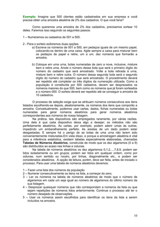 Exemplo: Imagine que 500 clientes estão cadastrados em sua empresa e você
precisa obter uma amostra aleatória de 2% dos cadastros. O que você faria?
Como queremos uma amostra de 2% dos cadastros, precisamos sortear 10
deles. Faremos isso seguindo os seguintes passos:
1 – Numeramos os cadastros de 001 a 500.
2 - Para o sorteio exibiremos duas opções:
a) Escreva os números de 001 a 500, em pedaços iguais de um mesmo papel,
colocando-os dentro de uma caixa. Agite sempre a caixa para misturar bem
os pedaços de papel e retire, um a um, dez números que formarão a
amostra.
b) Coloque em uma urna, bolas numeradas de zero a nove, inclusive, misture
bem e retire uma. Anote o número dessa bola que será o primeiro dígito do
número do cadastro que será amostrado. Volte a bola retirada à urna,
misture bem e retire outra. O número dessa segunda bola será o segundo
dígito do número do cadastro que será amostrado. O procedimento deverá
ser repetido até completar os três dígitos da numeração utilizada. Como a
população é constituída por 500 cadastros, devem ser desprezados os
números maiores do que 500, bem como os números que já foram sorteados
e o número 000. O sorteio deverá ser repetido até se conseguir a amostra de
10 cadastros.
O processo de seleção exige que se atribuam números consecutivos aos itens
listados escolhendo-se depois, aleatoriamente, os números dos itens que comporão a
amostra. Conceitualmente, podemos usar cartas, dados, fichas numeradas ou bolas
numeradas para gerar números aleatórios para gerar números aleatórios
correspondentes aos números de nossa listagem.
Na prática, tais dispositivos são empregados raramente, por várias razões.
Uma dela é que cada dispositivo deixa algo a desejar; os métodos não são
perfeitamente aleatórios. As cartas, por exemplo, podem aderir umas às outras,
impedindo um embaralhamento perfeito. As arestas de um dado podem estar
desgastadas. E sempre há o perigo de as bolas de uma urna não terem sido
convenientemente misturadas.Em vista disso, e porque a amostragem aleatória é vital
para a inferência estatística, existem tabelas especialmente elaboradas, chamadas
Tabelas de Números Aleatórios, construída de modo que os dez algarismos (0 a 9)
são distribuídos ao acaso nas linhas e colunas.
Na tabela de números aleatórios os dez algarismos 0,1,2,...,7,8,9, podem ser
lidos isoladamente ou em grupos; podem ser lidos em qualquer ordem, como por
colunas, num sentido ou noutro, por linhas, diagonalmente etc., e podem ser
considerados aleatórios. A opção de leitura, porém, deve ser feita, antes de iniciado o
processo. Para usar uma tabela de números aleatórios devemos:
1 – Fazer uma lista dos números da população
2 – Numerar consecutivamente os itens na lista, a começar do zero,
3 – Ler os números na tabela de números aleatórios de modo que o número de
algarismos em cada um seja igual ao número de algarismos do último número da
sua listagem.
4 – Desprezar quaisquer números que não correspondam a números da lista ou que
sejam repetições de números lidos anteriormente. Continue o processo até ter o
número desejado de observações.
5 – Usar os números assim escolhidos para identificar os itens da lista a serem
incluídos na amostra.

10

 