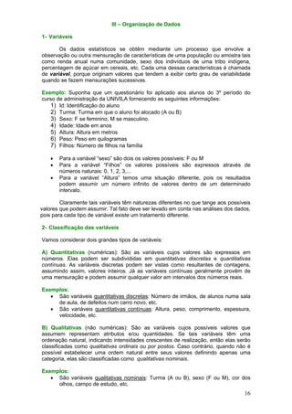 III – Organização de Dados
1- Variáveis

Os dados estatísticos se obtêm mediante um processo que envolve a
observação ou outra mensuração de características de uma população ou amostra tais
como renda anual numa comunidade, sexo dos indivíduos de uma tribo indígena,
percentagem de açúcar em cereais, etc. Cada uma dessas características é chamada
de variável, porque originam valores que tendem a exibir certo grau de variabilidade
quando se fazem mensurações sucessivas.
Exemplo: Suponha que um questionário foi aplicado aos alunos do 3º período do
curso de administração da UNIVILA fornecendo as seguintes informações:
1) Id: Identificação do aluno
2) Turma: Turma em que o aluno foi alocado (A ou B)
3) Sexo: F se feminino, M se masculino.
4) Idade: Idade em anos
5) Altura: Altura em metros
6) Peso: Peso em quilogramas
7) Filhos: Número de filhos na família

•
•
•

Para a variável “sexo” são dois os valores possíveis: F ou M
Para a variável “Filhos” os valores possíveis são expressos através de
números naturais: 0, 1, 2, 3,...
Para a variável “Altura” temos uma situação diferente, pois os resultados
podem assumir um número infinito de valores dentro de um determinado
intervalo.

Claramente tais variáveis têm naturezas diferentes no que tange aos possíveis
valores que podem assumir. Tal fato deve ser levado em conta nas análises dos dados,
pois para cada tipo de variável existe um tratamento diferente.
2- Classificação das variáveis

Vamos considerar dois grandes tipos de variáveis:
A) Quantitativas (numéricas): São as variáveis cujos valores são expressos em
números. Elas podem ser subdivididas em quantitativas discretas e quantitativas
contínuas. As variáveis discretas podem ser vistas como resultantes de contagens,
assumindo assim, valores inteiros. Já as variáveis contínuas geralmente provêm de
uma mensuração e podem assumir qualquer valor em intervalos dos números reais.
Exemplos:
• São variáveis quantitativas discretas: Número de irmãos, de alunos numa sala
de aula, de defeitos num carro novo, etc.
• São variáveis quantitativas contínuas: Altura, peso, comprimento, espessura,
velocidade, etc.
B) Qualitativas (não numéricas): São as variáveis cujos possíveis valores que
assumem representam atributos e/ou quantidades. Se tais variáveis têm uma
ordenação natural, indicando intensidades crescentes de realização, então elas serão
classificadas como qualitativas ordinais ou por postos. Caso contrário, quando não é
possível estabelecer uma ordem natural entre seus valores definindo apenas uma
categoria, elas são classificadas como qualitativas nominais.
Exemplos:
• São variáveis qualitativas nominais: Turma (A ou B), sexo (F ou M), cor dos
olhos, campo de estudo, etc.

16

 