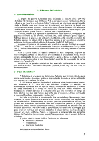 I - A Natureza da Estatística
1- Panorama Histórico
A origem da palavra Estatística está associada à palavra latina STATUS
(Estado). Há indícios de que 3000 anos A.C. já se faziam censos na Babilônia, China
e Egito e até mesmo o 4o. livro do Velho Testamento faz referência a uma instrução
dada a Moisés, para que fizesse um levantamento dos homens de Israel que
estivessem aptos para guerrear. Usualmente, estas informações eram utilizadas para
a taxação de impostos ou para o alistamento militar. O Imperador César Augusto, por
exemplo, ordenou que se fizesse o Censo de todo o Império Romano.
Contudo, mesmo que a prática de coletar dados sobre colheitas, composição da
população humana ou de animais, impostos, etc., fosse conhecida pelos egípcios,
hebreus, caldeus e gregos, e se atribuam a Aristóteles cento e oitenta descrições de
Estados, apenas no século XVII a Estatística passou a ser considerada disciplina
autônoma, tendo como objetivo básico à descrição dos BENS do Estado.
A palavra Estatística foi cunhada pelo acadêmico alemão Gottfried Achenwall
(1719-1772), que foi um notável continuador dos estudos de Hermann Conrig (16061681). Gottfried determinou os objetivos da Estatística e suas relações com as demais
ciências.
Com a Escola Alemã as tabelas tornaram-se mais completas, surgiram as
representações gráficas e o cálculo das probabilidades, e a Estatística deixou de ser
simples catalogação de dados numéricos coletivos para se tornar o estudo de como
chegar a conclusões sobre o todo (“população”), partindo da observação de partes
desse todo (“amostras”).
Atualmente, os estudos estatísticos têm avançado rapidamente e, com seus
processos e técnicas, Têm contribuído para a organização dos negócios e recursos do
mundo moderno.
2- O que é Estatística?
A Estatística é uma parte da Matemática Aplicada que fornece métodos para
coleta, organização, descrição, análise e interpretação de dados e para a utilização
dos mesmos na tomada de decisões.
A utilização de técnicas, destinadas à análise de situações complexas ou não,
tem aumentado e faz parte do nosso cotidiano. Tome-se, por exemplo, as
transmissões esportivas. Em um jogo de futebol, o número de escanteios, o número
de faltas cometidas e o tempo de posse de bola são dados fornecidos ao
telespectador e fazem com que a conclusão sobre qual time foi melhor em campo se
torne objetiva (não que isso implique que tenha sido o vencedor...). O que tem levado
a essa qualificação de nossas vidas no dia a dia?
Um fator importante é a popularização dos computadores. No passado, tratar
uma grande massa de números era uma tarefa custosa e cansativa, que exigia horas
de trabalho tedioso. Recentemente, no entanto, grandes quantidades de informações
podem ser analisadas rapidamente com um computador pessoal e programas
adequados. Desta forma o computador contribui, positivamente, na difusão e uso de
métodos estatísticos. Por outro lado, o computador possibilita uma automação que
pode levar um indivíduo sem preparo específico a utilizar técnicas inadequadas para
resolver um dado problema. Assim, é necessária a compreensão dos conceitos
básicos da Estatística, bem como as suposições necessárias para o seu uso de forma
criteriosa.
A grosso modo podemos dividir a Estatística em três áreas:
• Estatística Descritiva
• Probabilidade
• Inferência Estatística
Vamos caracterizar estas três áreas

2

 
