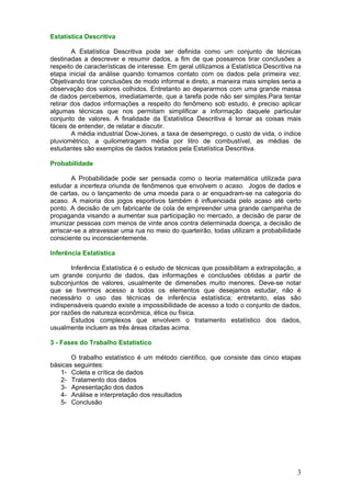 Estatística Descritiva
A Estatística Descritiva pode ser definida como um conjunto de técnicas
destinadas a descrever e resumir dados, a fim de que possamos tirar conclusões a
respeito de características de interesse. Em geral utilizamos a Estatística Descritiva na
etapa inicial da análise quando tomamos contato com os dados pela primeira vez.
Objetivando tirar conclusões de modo informal e direto, a maneira mais simples seria a
observação dos valores colhidos. Entretanto ao depararmos com uma grande massa
de dados percebemos, imediatamente, que a tarefa pode não ser simples.Para tentar
retirar dos dados informações a respeito do fenômeno sob estudo, é preciso aplicar
algumas técnicas que nos permitam simplificar a informação daquele particular
conjunto de valores. A finalidade da Estatística Descritiva é tornar as coisas mais
fáceis de entender, de relatar e discutir.
A média industrial Dow-Jones, a taxa de desemprego, o custo de vida, o índice
pluviométrico, a quilometragem média por litro de combustível, as médias de
estudantes são exemplos de dados tratados pela Estatística Descritiva.
Probabilidade
A Probabilidade pode ser pensada como o teoria matemática utilizada para
estudar a incerteza oriunda de fenômenos que envolvem o acaso. Jogos de dados e
de cartas, ou o lançamento de uma moeda para o ar enquadram-se na categoria do
acaso. A maioria dos jogos esportivos também é influenciada pelo acaso até certo
ponto. A decisão de um fabricante de cola de empreender uma grande campanha de
propaganda visando a aumentar sua participação no mercado, a decisão de parar de
imunizar pessoas com menos de vinte anos contra determinada doença, a decisão de
arriscar-se a atravessar uma rua no meio do quarteirão, todas utilizam a probabilidade
consciente ou inconscientemente.
Inferência Estatística
Inferência Estatística é o estudo de técnicas que possibilitam a extrapolação, a
um grande conjunto de dados, das informações e conclusões obtidas a partir de
subconjuntos de valores, usualmente de dimensões muito menores. Deve-se notar
que se tivermos acesso a todos os elementos que desejamos estudar, não é
necessário o uso das técnicas de inferência estatística; entretanto, elas são
indispensáveis quando existe a impossibilidade de acesso a todo o conjunto de dados,
por razões de natureza econômica, ética ou física.
Estudos complexos que envolvem o tratamento estatístico dos dados,
usualmente incluem as três áreas citadas acima.
3 - Fases do Trabalho Estatístico
O trabalho estatístico é um método científico, que consiste das cinco etapas
básicas seguintes:
1- Coleta e crítica de dados
2- Tratamento dos dados
3- Apresentação dos dados
4- Análise e interpretação dos resultados
5- Conclusão

3

 