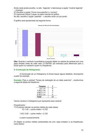 Ainda nesta janela escolha, no alto, “legenda” e desmarque a opção “mostrar legenda”
→ Avançar.
4º) Escolher a opção “Como nova planilha” e “concluir”.
5º) (opcional) Clique 2 vezes na parte colorida do gráfico.
No alto, escolha o opção “padrões” → escolha variar cor por ponto.
O gráfico será apresentado da seguinte forma:
Número de filhos de 40 entrevistados
18
17
16
15
14
13
12

freqüência

11
10
9
8
7
6
5
4
3
2
1
0
0

1

2

3

4

Número de filhos

Obs: Quando o variável é quantitativa é preciso digitar os valores da variável com uma
aspa simples antes de cada valor (‘5 ENTER, por exemplo) para diferenciar para o
Excel quem é a variável e quem é a freqüência.
5- Construção de Histogramas.

A Construção de um Histograma no Excel requer alguns detalhes. Acompanhe
a partir do exemplo.
Exemplo: Para a variável “Tempo de realização de um dado exercício” , construímos
a seguinte tabela de freqüência:
Tempos
o├ 1,45
1,45├ 2,90
2,90├ 4,35
4,35├ 5,80
Total

f
6
4
7
5
22

Vamos construir o histograma que representa essa variável:
Procedimento:
1º) É preciso calcular os pontos médios de cada classe:
0├ 1,45 → ponto médio = 0,725
1,45├ 2,90 → ponto médio = 2,125
e assim sucessivamente.
2º) Digitar os pontos médios (antecedidos de uma ‘aspa simples’) e as freqüências,
como abaixo:

30

 