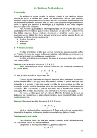 VI – Medidas de Tendência Central
1- Introdução

Se estivermos numa parada de ônibus urbano e nos pedirem alguma
informação sobre a demora em passar um determinado ônibus, que diremos?
Ninguém imagina que poderíamos dar como resposta uma tabela de freqüências que
pacientemente coletamos no último mês, ou ano! Quem pergunta deseja uma resposta
breve e rápida que sintetiza a informação que dispomos e não uma completa
descrição dos dados coletados.
Para resumir a quantidade de informação contida em um conjunto de dados, os
estatísticos definem medidas que descreve, através de um só número, características
dos dados. Algumas dessas medidas descrevem a tendência central, isto é, a
tendência que os dados têm de se agrupar em torno de certos valores. Dentre as
medidas de tendência central, destacamos:
• A média Aritmética
• A Mediana
• A Moda
2 – A Média Aritmética

A média aritmética é a idéia que ocorre à maioria das pessoas quando se fala
em “média”. E como ela possui certas propriedades matemáticas convenientes, é a
mais importante das três medidas que estudaremos.
A média aritmética de um conjunto de dados é a soma de todos eles dividido
pelo número deles.
Exemplo: Calcule a média dos dados: 0, 2, 4, 6, 8.
Basta somar todos os valores e dividir o resultado pelo número de parcelas que
é 5. Assim temos:
0+2+4+6+8
=4
5
Ou seja, a média aritmética, nesse caso, é 4.

Quando alguém fala sobre um conjunto de dados, tanto pode estar se referindo
a uma amostra como a uma população. Utilizamos o símbolo µ para a média de uma
população e o símbolo x para representar a média de uma amostra. A média da
população também é obtida dividindo a soma dos dados pelo número de elementos da
população. Não calculamos µ porque, em geral, temos apenas uma amostra da
população. Mas a média da amostra é uma estimativa da média da população.
Às vezes, a média pode ser um número diferente de todos os da série de
dados que ela representa, por isso costumamos dizer que a média aritmética não tem
existência concreta.
Exemplo: Calculando a média dos dados: 2, 4, 6, 8 temos:

2+4+6+8
=5
4
Isto é, a média aritmética, nesse caso, é 5. Esse será o número representativo
dessa série de valores, embora não esteja representado nos dados originais.
Desvio em relação à média

Denominamos desvio em relação à média a diferença entre cada elemento de
um conjunto de valores e a média aritmética.
Designando o desvio pelo símbolo d i , podemos escrever:
d i = x i −´ x

33

 
