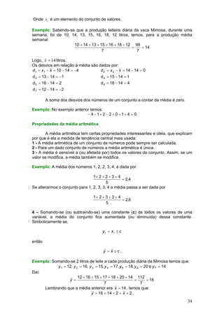 Onde xi é um elemento do conjunto de valores.
Exemplo: Sabendo-se que a produção leiteira diária da vaca Mimosa, durante uma
semana, foi de 10, 14, 13, 15, 16, 18, 12 litros, temos, para a produção média
semanal:
10 + 14 + 13 + 15 + 16 + 18 + 12 98
=
= 14
7
7

Logo, x = 14 litros.
Os desvios em relação à média são dados por:
d 1 = x1 − x = 10 − 14 = −4
d 2 = x 2 − x = 14 − 14 = 0
d 3 = 13 − 14 = −1

d 4 = 15 − 14 = 1

d 5 = 16 − 14 = 2

d 6 = 18 − 14 = 4

d 7 = 12 − 14 = −2
A soma dos desvios dos números de um conjunto a contar da média é zero.
Exemplo: No exemplo anterior temos:
− 4 − 1+ 2 − 2 + 0 + 1+ 4 = 0
Propriedades da média aritmética

A média aritmética tem certas propriedades interessantes e úteis, que explicam
por que é ela a medida de tendência central mais usada:
1 - A média aritmética de um conjunto de números pode sempre ser calculada.
2 - Para um dado conjunto de números a média aritmética é única.
3 - A média é sensível a (ou afetada por) todos os valores do conjunto. Assim, se um
valor se modifica, a média também se modifica.
Exemplo: A média dos números 1, 2, 2, 3, 4, é dada por

1+ 2 + 2 + 3 + 4
= 2,4
5
Se alterarmos o conjunto para 1, 2, 3, 3, 4 a média passa a ser dada por
1+ 2 + 3 + 3 + 4
= 2,6
5
4 – Somando-se (ou subtraindo-se) uma constante (c) de todos os valores de uma
variável, a média do conjunto fica aumentada (ou diminuída) dessa constante.
Simbolicamente se,

y i = xi ± c

então
y = x ±c.
Exemplo: Somando-se 2 litros de leite a cada produção diária da Mimosa temos que:
y 1 = 12, y 2 = 16, y 3 = 15, y 4 = 17, y 5 = 18, y 6 = 20 e y 7 = 14
Daí:
12 + 16 + 15 + 17 + 18 + 20 + 14 112
y =
=
= 16
7
7
Lembrando que a média anterior era x = 14 , temos que:
y = 16 = 14 + 2 = x + 2 .

34

 