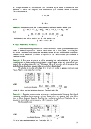 5 - Multiplicando-se (ou dividindo-se) uma constante (c) de todos os valores de uma
variável, a média do conjunto fica multiplicada (ou dividida) dessa constante.
Simbolicamente se,

y i = xi × c
então
y = x ×c .
Exemplo: Multiplicando-se por 3 cada produção diária da Mimosa temos que:
y 1 = 30, y 2 = 42, y 3 = 39, y 4 = 45, y 5 = 48, y 6 = 54 e y 7 = 36
Daí:
30 + 42 + 39 + 45 + 48 + 54 + 36 294
y =
=
= 42
7
7
Lembrando que a média anterior era x = 14 , temos que:
y = 42 = 14 × 3 = x × 3 .
A Média Aritmética Ponderada

A fórmula anterior para calcular a média aritmética supõe que cada observação
tenha a mesma importância. Apesar desse caso ser o mais geral, há exceções.
Podemos considerar casos em que as observações tenham importâncias diferentes.
Nesses casos, devemos ponderar a importância de cada variável para calcular a
média aritmética.
Exemplo 1: Em uma faculdade a média semestral de cada disciplina é calculada
considerando as duas médias bimestrais com peso 3 cada uma é um exame final com
peso 4. Se um aluno obtém 8,0 no 1º bimestre, 9,0 no 2º bimestre e 9,6 no exame final
de Estatística, Qual será a sua média semestral em Estatística?
O cálculo da média aritmética deve levar em conta os pesos desiguais das
notas. Assim, para esse aluno temos:
Avaliação
1º Bimestre
2º Bimestre
Exame final
Total

Notas
8,0
9,0
9,6

Peso
3
3
4
10

Logo:

3(8,0 ) + 3(9,0 ) + 4(9,6 )
89,4
=
= 8,94
10
10
Isto é, A média semestral desse aluno em Estatística é 8,94.
média ponderada =

Exemplo 2: Suponha que em outra faculdade a média semestral de cada disciplina é
calculada considerando um exame no meio do período e um exame final, este último
com o dobro do peso daquele. Qual será a média semestral em Estatística de um
estudante com 8,5 no primeiro exame e 9,6 no exame final?
Neste caso temos:
Avaliação
Meio do Período
Exame final
Total

Notas
8,5
9,6

Peso
1
2
3

Logo:

1(8,5 ) + 2(9,6 )
3
Portanto sua média semestral em Estatística é 9,23.
média ponderada =

=

27,7
= 9,23
3

35

 