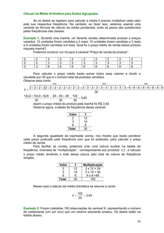 Cálculo da Média Aritmética para Dados Agrupados

Se os dados se repetem para calcular a média é preciso multiplicar cada valor
pela sua respectiva freqüência. Na verdade, ao fazer isso, estamos usando uma
variante da fórmula de cálculo da média ponderada, onde os pesos são substituídos
pelas freqüências das classes.
Exemplo 1: Durante uma manhã, um feirante vendeu determinado produto a preços
variados: 12 unidades foram vendidas a 2 reais; 10 unidades foram vendidas a 3 reais
e 8 unidades foram vendidas a 6 reais. Qual foi o preço médio de venda desse produto
naquela manhã?
Podemos construir um rol para a variável “Preço de venda do produto”:

2
2
3

2
2
3

2
3
6

2
3
6

2
3
6

2
3
6

2
3
6

2
3
6

2
3
6

2
3
6

Para calcular o preço médio basta somar todos esse valores e dividir o
resultado por 30 que é o número total de produtos vendidos.
Observe essa conta:
10x3
8x6
12x2
64444444744444448 644444474444448 64444 744444
4
8
2 + 2 + 2 + 22 + 2 + 2 + 2 + 2 + 2 + 2 + 2 + 3 + 3 + 3 + 3 + 3 + 3 + 3 + 3 + 3 + 3 + 6 + 6 + 6 + 6 + 6 + 6 + 6 + 6
x=
30
12 x 2 + 10 x 3 + 8 x 6 24 + 30 + 48 102
=
=
= 3,40
30
30
30
Assim o preço médio do produto pela manhã foi R$ 3,40.
Observe agora, a tabela de freqüência dessa variável:
Valor
2
3
6
Total

f
12
10
8
30

A segunda igualdade da expressão acima, nos mostra que basta ponderar
cada preço praticado pela freqüência com que foi praticado, para calcular o preço
médio de venda.
Para facilitar as contas, podemos criar uma coluna auxiliar na tabela de
freqüência, chamada de “multiplicação”, correspondente aos produtos x i f i , e calcular
o preço médio dividindo o total dessa coluna pelo total da coluna de freqüência
simples.
Valor
2
3
6
Total

f
12
10
8
30

Multiplicação
2 x 12 = 24
3 x 10 = 30
6 x 8 =48
102

Nesse caso o cálculo da média aritmética se resume à conta:
x =

102
= 3,40
30

Exemplo 2: Foram coletadas 150 observações da variável X, representando o número
de vestibulares (um por ano) que um mesmo estudante prestou. Os dados estão na
tabela abaixo:

36

 