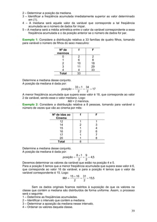 2 – Determinar a posição da mediana.
3 – Identificar a freqüência acumulada imediatamente superior ao valor determinado
em (1).
4 – A mediana será aquele valor da variável que corresponde a tal freqüência
acumulada se o número de dados for ímpar.
5 – A mediana será a média aritmética entre o valor da variável correspondente a essa
freqüência acumulada e o da posição anterior se o número de dados for par.
Exemplo 1: Considere a distribuição relativa a 33 famílias de quatro filhos, tomando
para variável o número de filhos do sexo masculino:
Nº de
meninos
0
1
2
3
4
Total

f

F

2
6
10
11
4
33

2
8
18
29
33

Determine a mediana desse conjunto.
A posição da mediana é dada por:
33 + 1 34
=
= 17
2
2
A menor freqüência acumulada que supera esse valor é 18, que corresponde ao valor
2 da variável, sendo esse o valor mediano. Logo:
Md = 2 meninos.
Exemplo 2: Considere a distribuição relativa a 8 pessoas, tomando para variável o
número de vezes que vão ao cinema por mês:
posição =

Nº de idas ao
Cinema
12
14
15
16
17
20
Total

f

F

1
2
1
2
1
1
8

1
3
4
6
7
8

Determine a mediana desse conjunto.
A posição da mediana é dada por:
8 +1 9
= = 4,5
2
2
Devemos determinar os valores da variável que estão na posição 4 e 5.
Para a posição 5 temos que a menor freqüência acumulada que supera esse valor é 6,
que corresponde ao valor 16 da variável, e para a posição 4 temos que o valor da
variável correspondente é 15. Logo:
15 + 16 31
Md =
=
= 15,5
2
2
posição =

Sem os dados originais ficamos restritos à suposição de que os valores na
classe que contém a mediana são distribuídos de forma uniforme. Assim, o processo
será o seguinte:
1 – Determine as freqüências acumuladas.
2 – Identificar o intervalo que contém a mediana.
3 – Determinar a aposição da mediana nesse intervalo.
4 – Ordenar os valores daquela classe.

39

 