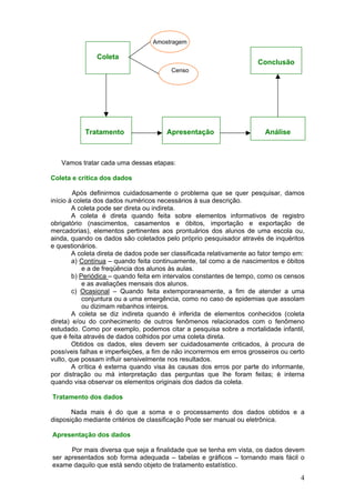 Amostragem

Coleta

Conclusão
Censo

Tratamento

Apresentação

Análise

Vamos tratar cada uma dessas etapas:
Coleta e crítica dos dados
Após definirmos cuidadosamente o problema que se quer pesquisar, damos
início á coleta dos dados numéricos necessários à sua descrição.
A coleta pode ser direta ou indireta.
A coleta é direta quando feita sobre elementos informativos de registro
obrigatório (nascimentos, casamentos e óbitos, importação e exportação de
mercadorias), elementos pertinentes aos prontuários dos alunos de uma escola ou,
ainda, quando os dados são coletados pelo próprio pesquisador através de inquéritos
e questionários.
A coleta direta de dados pode ser classificada relativamente ao fator tempo em:
a) Contínua – quando feita continuamente, tal como a de nascimentos e óbitos
e a de freqüência dos alunos às aulas.
b) Periódica – quando feita em intervalos constantes de tempo, como os censos
e as avaliações mensais dos alunos.
c) Ocasional – Quando feita extemporaneamente, a fim de atender a uma
conjuntura ou a uma emergência, como no caso de epidemias que assolam
ou dizimam rebanhos inteiros.
A coleta se diz indireta quando é inferida de elementos conhecidos (coleta
direta) e/ou do conhecimento de outros fenômenos relacionados com o fenômeno
estudado. Como por exemplo, podemos citar a pesquisa sobre a mortalidade infantil,
que é feita através de dados colhidos por uma coleta direta.
Obtidos os dados, eles devem ser cuidadosamente criticados, à procura de
possíveis falhas e imperfeições, a fim de não incorrermos em erros grosseiros ou certo
vulto, que possam influir sensivelmente nos resultados.
A crítica é externa quando visa às causas dos erros por parte do informante,
por distração ou má interpretação das perguntas que lhe foram feitas; è interna
quando visa observar os elementos originais dos dados da coleta.
Tratamento dos dados
Nada mais é do que a soma e o processamento dos dados obtidos e a
disposição mediante critérios de classificação Pode ser manual ou eletrônica.
Apresentação dos dados
Por mais diversa que seja a finalidade que se tenha em vista, os dados devem
ser apresentados sob forma adequada – tabelas e gráficos – tornando mais fácil o
exame daquilo que está sendo objeto de tratamento estatístico.

4

 