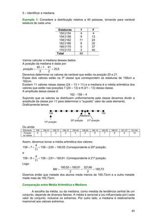 5 – Identificar a mediana.
Exemplo 1: Considere a distribuição relativa a 40 pessoas, tomando para variável
estatura de cada uma.
Estaturas
150├154
154├158
158├162
162├166
166├170
170├172
Total

f
4
9
11
8
5
3
40

F
4
13
24
32
37
40

Vamos calcular a mediana desses dados:
A posição da mediana é dada por:
40 + 1 41
posição =
=
= 20,5
2
2
Devemos determinar os valores da variável que estão na posição 20 e 21.
Esses dois valores estão na 3ª classe que correspondem às estaturas de 158cm a
162cm.
Existem 11 valores nessa classe (24 – 13 = 11) e a mediana é a média aritmética dos
valores que estão nas posições 7 (20 – 13) e 8 (21 – 13) dessa classe.
A amplitude dessa classe é:
162 − 158 = 4
Supondo que os valores se distribuem uniformemente pela classe devemos dividir a
amplitude da classe por 11 para determinar o “suposto” valor de cada elemento.
Graficamente temos:
158

162

Mediana
20ª posição

14ª posição

21ª posição

Ou ainda:
Elemento
Posição
na classe

158
0

158,37
1

158,73
2

159,10
3

159,46
4

159,82
5

160,19
6

160,55
7

160,91
8

161,27
9

161,64
10

Assim, devemos tomar a média aritmética dos valores:
4
158 + 7 ×
= 158 + 2,55 = 160,55 .Correspondente à 20ª posição.
11
e
4
158 + 8 ×
= 158 + 2,91 = 160,91. Correspondente à 21ª posição.
11
Logo:
160,55 + 160,91 321,46
Md =
=
= 160,73
2
2
Dizemos então que metade dos alunos mede menos de 160,73cm e a outra metade
mede mais de 160,73cm.
Comparação entre Média Aritmética e Mediana

A escolha da média, ou da mediana, como medida de tendência central de um
conjunto, depende de diversos fatores. A média é sensível a (ou influenciada por) cada
valor do conjunto, inclusive os extremos. Por outro lado, a mediana é relativamente
insensível aos valores extremos.

40

 