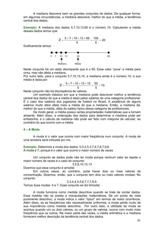 A mediana descreve bem os grandes conjuntos de dados. De qualquer forma,
em algumas circunstâncias, a mediana descreve, melhor do que a média, a tendência
central dos dados.
Exemplo: A mediana dos dados 5,7,10,13,65 é o número 10. Calculando a média
desses dados temos que:

X =

5 + 7 + 10 + 13 + 65 100
=
= 20
5
5

Graficamente temos:
5

7

10

13

Mediana

20

65

Média

Neste conjunto há um dado discrepante que é o 65. Esse valor “puxa” a média para
cima, mas não afeta a mediana.
Por outro lado, para o conjunto 5,7,10,13,15, a mediana ainda é o número 10, e sua
média é dada por:
5 + 7 + 10 + 13 + 15 50
X =
=
= 10
5
5
Neste conjunto não há discrepância de valores.
Um exemplo clássico em que a mediana pode descrever melhor a tendência
central dos dados do que a média é dado pelos salários de uma categoria profissional.
É o caso dos salários dos jogadores de futebol no Brasil. A existência de alguns
salários muito altos afeta mais a média do que a mediana. Então, a mediana dá,
melhor do que a média, idéia do salário típico dessa categoria de profissionais.
De modo geral, a média possui certas propriedades matemáticas que a tornam
atraente. Além disso, a ordenação dos dados para determinar a mediana pode ser
enfadonha, e o cálculo da mediana não pode ser feito com máquina de calcular, ao
contrário do que ocorre com a média.
4 – A Moda.

A moda é o valor que ocorre com maior freqüência num conjunto. A moda de
uma amostra será indicada por mo.
Exemplo: Determine a moda dos dados: 0,0,2,5,3,7,4,7,8,7,9,6.
A moda é 7, porque é o valor que ocorre o maior número de vezes.

Um conjunto de dados pode não ter moda porque nenhum valor se repete o
maior número de vezes é o caso do conjunto:
3,5,8,10,12,13
Dizemos que esse conjunto é amodal.
Em outros casos, ao contrário, pode haver dois ou mais valores de
concentração. Dizemos, então, que o conjunto tem dois ou mais valores modais. No
conjunto:
2,3,4,4,4,5,6,7,7,7,8,9.
Temos duas modas: 4 e 7. Esse conjunto se diz bimodal.
A moda funciona como medida descritiva quando se trata de contar dados.
Essa medida não se presta a manipulações matemáticas. De um ponto de vista
puramente descritivo, a moda indica o valor “típico” em termos de maior ocorrência.
Além disso, se as freqüências são razoavelmente uniformes, a moda perde muito de
sua importância como medida descritiva. Por outro lado, a utilidade da moda se
acentua quando um ou dois valores, ou um grupo de valores, ocorre com muito mais
freqüência que os outros. Na maior parte das vezes, a média aritmética e a mediana
fornecem melhor descrição da tendência central dos dados.

41

 
