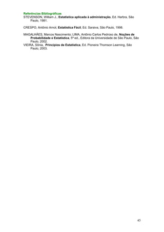 Referências Bibliográficas
STEVENSON, William J., Estatística aplicada à administração, Ed. Harbra, São
Paulo, 1981.

CRESPO, Antônio Arnot, Estatística Fácil, Ed. Saraiva, São Paulo, 1998.
MAGALHÃES, Marcos Nascimento; LIMA, Antônio Carlos Pedroso de, Noções de
Probabilidade e Estatística, 5ª ed., Editora da Universidade de São Paulo, São
Paulo, 2002.
VIEIRA, Sônia, Princípios de Estatística, Ed. Pioneira Thomson Learning, São
Paulo, 2003.

45

 