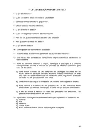 1ª LISTA DE EXERCÍCIOS DE ESTATÍSTICA I
1- O que é Estatística?
2- Quais são as três áreas principais da Estatística?
3- Defina os termos “amostra” e “população”.
4- Cite as fases do trabalho estatístico.
5- O que é coleta de dados?
6- Quais são as principais razões da amostragem?
7- Para ser útil, que características deve ter uma amostra?
8- Para que serve a crítica dos dados?
9- O que é tratar dados?
10- Como podem ser apresentados os dados?
11- As conclusões, as inferências pertencem a que parte da Estatística?
12- Cite três ou mais atividades do planejamento empresarial em que a Estatística se
faz necessária.
13- Para as situações descritas a seguir, identifique a população e a amostra
correspondente. Discuta a validade do processo de inferência estatística para
cada um dos casos.

a) Para avaliar a eficácia de uma campanha de vacinação no Estado de São
Paulo, 200 mães de recém nascidos, durante o primeiro semestre de um dado
ano e em uma dada maternidade em São Paulo, foram perguntadas a respeito
da última vez em que vacinaram seus filhos.
b) Uma amostra de sangue foi retirada de um paciente com suspeita de anemia.
c) Para verificar a audiência de um programa de TV, 563 indivíduos foram
entrevistados por telefone com relação ao canal em que estavam sintonizados.
d) A fim de avaliar a intenção de voto para presidente dos brasileiros. 122
pessoas foram entrevistadas em Brasília.
14- A parcela da população conveniente escolhida para representá-la é chamada de:
a) Variável
b) Rol
c) Amostra
d) Dados brutos
e) Nada podemos afirmar, porque a informação é incompleta.

46

 