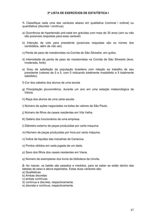 2ª LISTA DE EXERCÍCIOS DE ESTATÍSTICA I
1- Classifique cada uma das variáveis abaixo em qualitativa (nominal / ordinal) ou
quantitativa (discreta / contínua).

a) Ocorrência de hipertensão pré-natal em grávidas com mais de 35 anos (sim ou não
são possíveis respostas para essa variável)
b) Intenção de voto para presidente (possíveis respostas são os nomes dos
candidatos, além de não sei).
c) Perda de peso de maratonistas na Corrida de São Silvestre, em quilos.
d) Intensidade da perda de peso de maratonistas na Corrida de São Silvestre (leve,
moderada, forte)
e) Grau de satisfação da população brasileira com relação ao trabalho de seu
presidente (valores de 0 a 5, com 0 indicando totalmente insatisfeito e 5 totalmente
satisfeito).
f) Cor dos cabelos dos alunos de uma escola
g) Precipitação pluviométrica, durante um ano em uma estação meteorológica de
Vitória.
h) Raça dos alunos de uma certa escola.
i) Número de ações negociadas na bolsa de valores de São Paulo.
j) Número de filhos de casais residentes em Vila Velha.
K) Salário dos funcionários de uma empresa.
l) Diâmetro externo de peças produzidas por certa maquina.
m) Número de peças produzidas por hora por certa máquina.
n) Índice de liquidez das industrias de Cariacica.
o) Pontos obtidos em cada jogada de um dado.
p) Sexo dos filhos dos casais residentes em Viana.
q) Número de exemplares dos livros da biblioteca da Univila.
2- Ao nascer, os bebês são pesados e medidos, para se saber se estão dentro das
tabelas de peso e altura esperados. Estas duas variáveis são:
a) Qualitativas
b) Ambas discretas
c) ambas contínuas
d) contínua e discreta, respectivamente.
e) discreta e contínua, respectivamente.

47

 