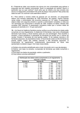 8 – Pretende-se obter uma amostra dos alunos de uma universidade para estimar a
proporção que tem trabalho remunerado. Qual é a população em estudo? Qual é o
parâmetro que se quer estimar? Você acha que se obteria uma boa amostra dos
alunos no restaurante universitário? No ponto de ônibus mais próximo? Nas portas das
salas de aula? Ou você tem outra alternativa melhor?
9 – Para estimar o número médio de pessoas em um domicilio, um pesquisador
obteve uma amostra sistemática de 1000 domicílios. No entanto, mesmo fazendo
varias visitas, o entrevistador não encontrou pessoas em 147 deles. O pesquisador
obteve então uma segunda amostra e quando o entrevistador completou a visita aos
147 domicílios que compunham a amostra de 1000, analisou os dados. Haviam sido
contadas 3087 pessoas. O pesquisador considerou então que o numero médio de
pessoas em domicilio é 3,1. O que você acha?
10 – Um fiscal da Vigilância Sanitária precisa verificar se as farmácias da cidade estão
cumprindo um novo regulamento. A cidade tem 33 farmácias, mas como a fiscalização
demanda muito tempo, o fiscal resolveu optar por uma amostragem. Para escolher a
amostra, o fiscal estratificou a população de farmácias de acordo com o volume de
vendas. Existem 3 farmácias de uma grande cadeia, 10 de cadeias menores e 20
farmácias pequenas, de proprietários locais. O fiscal decide visitar as três farmácias da
grande cadeia, quatro das cadeias menores e três farmácias pequenas. O
cumprimento do regulamento, evidentemente desconhecido do fiscal, esta
apresentado na tabela a seguir. Com base nessa tabela,

a) Sorteie uma amostra estratificada para o local, de acordo com o que ele planejou;
b) Estime, com base na amostra, a proporção de farmácias que estão cumprindo o
regulamento;
c) Com base nos dados da população, estime o parâmetro;
d) Você obteve uma boa estimativa?
Distribuição dos dados sobre cumprimento a um regulamento,
segundo o estrato.
Estrato A
Estrato B
Estrato C
1. sim
1. não
1. sim
11. sim
2. sim
2. sim
2. sim
12. sim
3. não
3. não
3. não
13. não
4. não
4. sim
14.sim
5. sim
5. não
15. sim
6. não
6. não
16. não
7. sim
7. não
17. não
8. não
8. sim
18. não
9. não
9. não
19. sim
10. sim
10. não
20. sim

58

 