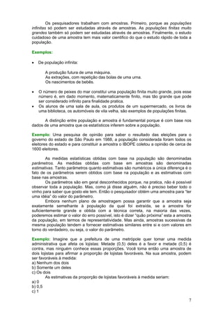 Os pesquisadores trabalham com amostras. Primeiro, porque as populações
infinitas só podem ser estudadas através de amostras. As populações finitas muito
grandes também só podem ser estudadas através de amostras. Finalmente, o estudo
cuidadoso de uma amostra tem mais valor cientifico do que o estudo rápido de toda a
população.
Exemplos:
•

De população infinita:
A produção futura de uma máquina.
As extrações, com repetição das bolas de uma urna.
Os nascimentos de bebês.

•
•

O número de peixes do mar constitui uma população finita muito grande, pois esse
número é, em dado momento, matematicamente finito, mas tão grande que pode
ser considerado infinito para finalidade pratica.
Os alunos de uma sala de aula, os produtos de um supermercado, os livros de
uma biblioteca, os automóveis de vila velha, são exemplos de populações finitas.

A distinção entre população e amostra é fundamental porque é com base nos
dados de uma amostra que os estatísticos inferem sobre a população.
Exemplo: Uma pesquisa de opinião para saber o resultado das eleições para o
governo do estado de São Paulo em 1988, a população considerada foram todos os
eleitores do estado e para constituir a amostra o IBOPE coletou a opinião de cerca de
1600 eleitores.
As medidas estatísticas obtidas com base na população são denominadas
parâmetros. As medidas obtidas com base em amostras são denominadas
estimativas. Tanto parâmetros quanto estimativas são numéricos a única diferença é o
fato de os parâmetros serem obtidos com base na população e as estimativas com
base nas amostras.
Os parâmetros são em geral desconhecidos porque, na pratica, não é possível
observar toda a população. Mas, como já disse alguém, não é preciso beber todo o
vinho para saber que gosto ele tem. Então o pesquisador obtém uma amostra para “ter
uma idéia” do valor do parâmetro.
Embora nenhum plano de amostragem possa garantir que a amostra seja
exatamente semelhante à população da qual foi extraída, se a amostra for
suficientemente grande e obtida com a técnica correta, na maioria das vezes,
poderemos estimar o valor do erro possível, isto é dizer “quão próxima” esta a amostra
da população, em termos de representatividade. Mas ainda, amostras sucessivas da
mesma população tendem a fornecer estimativas similares entre si e com valores em
torno do verdadeiro, ou seja, o valor do parâmetro.
Exemplo: Imagine que a prefeitura de uma metrópole quer tomar uma medida
administrativa que afeta os lojistas: Metade (0,5) deles é a favor e metade (0,5) é
contra, mas ninguém conhece essas proporções. Você toma então uma amostra de
dois lojistas para afirmar a proporção de lojistas favoráveis. Na sua amostra, podem
ser favoráveis à medida:
a) Nenhum dos dois
b) Somente um deles
c) Os dois
As estimativas da proporção de lojistas favoráveis à medida seriam:
a) 0
b) 0,5
c) 1

7

 