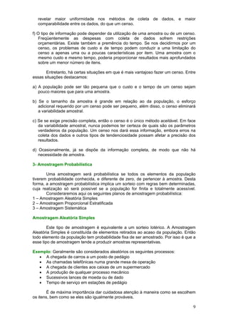 revelar maior uniformidade nos métodos de coleta de dados, e maior
comparabilidade entre os dados, do que um censo.
f) O tipo de informação pode depender da utilização de uma amostra ou de um censo.
Freqüentemente as despesas com coleta de dados sofrem restrições
orçamentárias. Existe também a premência do tempo. Se nos decidirmos por um
censo, os problemas de custo e de tempo podem conduzir a uma limitação do
censo a apenas uma ou a poucas características por item. Uma amostra com o
mesmo custo e mesmo tempo, poderia proporcionar resultados mais aprofundados
sobre um menor número de itens.
Entretanto, há certas situações em que é mais vantajoso fazer um censo. Entre
essas situações destacamos:
a) A população pode ser tão pequena que o custo e o tempo de um censo sejam
pouco maiores que para uma amostra.
b) Se o tamanho da amostra é grande em relação ao da população, o esforço
adicional requerido por um censo pode ser pequeno, além disso, o censo eliminará
a variabilidade amostral.
c) Se se exige precisão completa, então o censo é o único método aceitável. Em face
da variabilidade amostral, nunca podemos ter certeza de quais são os parâmetros
verdadeiros da população. Um censo nos dará essa informação, embora erros na
coleta dos dados e outros tipos de tendenciosidade possam afetar a precisão dos
resultados.
d) Ocasionalmente, já se dispõe da informação completa, de modo que não há
necessidade de amostra.
3- Amostragem Probabilística
Uma amostragem será probabilística se todos os elementos da população
tiverem probabilidade conhecida, e diferente de zero, de pertencer à amostra. Desta
forma, a amostragem probabilística implica um sorteio com regras bem determinadas,
cuja realização só será possível se a população for finita e totalmente acessível.
Consideraremos aqui os seguintes planos de amostragem probabilística:
1 – Amostragem Aleatória Simples
2 – Amostragem Proporcional Estratificada
3 – Amostragem Sistemática
Amostragem Aleatória Simples
Este tipo de amostragem é equivalente a um sorteio lotérico. A Amostragem
Aleatória Simples é constituída de elementos retirados ao acaso da população. Então
todo elemento da população tem probabilidade fixa de ser amostrado. Por isso é que a
esse tipo de amostragem tende a produzir amostras representativas.
Exemplo: Geralmente são considerados aleatórios os seguintes processos:
• A chegada de carros a um posto de pedágio
• As chamadas telefônicas numa grande mesa de operação
• A chegada de clientes aos caixas de um supermercado
• A produção de qualquer processo mecânico
• Sucessivos lances de moeda ou de dado
• Tempo de serviço em estações de pedágio
É de máxima importância dar cuidadosa atenção à maneira como se escolhem
os itens, bem como se eles são igualmente prováveis.

9

 