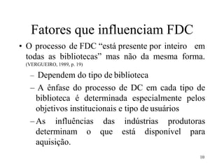 10
Fatores que influenciam FDC
• O processo de FDC “está presente por inteiro em
todas as bibliotecas” mas não da mesma forma.
(VERGUEIRO, 1989, p. 19)
– Dependem do tipo de biblioteca
– A ênfase do processo de DC em cada tipo de
biblioteca é determinada especialmente pelos
objetivos institucionais e tipo de usuários
–As influências das indústrias produtoras
determinam o que está disponível para
aquisição.
 