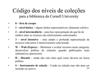 Código dos níveis de coleções
para a biblioteca da Cornell University
• 0 – fora de escopo
• 1 – nível básico – alguns títulos representativos; altamente seletivo
• 2 – nível intermediário – uma boa representação do que há de
melhor entre os recursos são seletivamente colecionados
• 3 – nível intensivo – uma amplo e profunda representação de
recursos relevantes é intensivamente colecionada
• W – Wait (Espere) – Monitorar e avaliar recursos nesta categoria;
desenvolver política de coleções quando publicações mais
substantivas aparecerem
• D – Discutir – ainda não está claro qual como deveria ser nossa
política
• S – Instrumento de seleção – Usado na seleção mas não para ser
incluído no acervo. 102
 