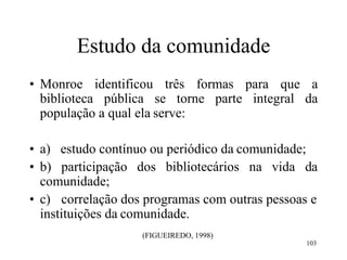 103
Estudo da comunidade
• Monroe identificou três formas para que a
biblioteca pública se torne parte integral da
população a qual ela serve:
• a) estudo contínuo ou periódico da comunidade;
• b) participação dos bibliotecários na vida da
comunidade;
• c) correlação dos programas com outras pessoas e
instituições da comunidade.
(FIGUEIREDO, 1998)
 