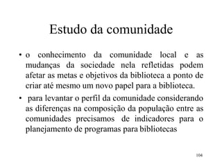 104
Estudo da comunidade
• o conhecimento da comunidade local e as
mudanças da sociedade nela refletidas podem
afetar as metas e objetivos da biblioteca a ponto de
criar até mesmo um novo papel para a biblioteca.
• para levantar o perfil da comunidade considerando
as diferenças na composição da população entre as
comunidades precisamos de indicadores para o
planejamento de programas para bibliotecas
 