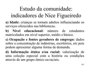 105
Estudo da comunidade:
indicadores de Nice Figueiredo
a) Idade: crianças se tornam adultos influenciando os
serviços oferecidos nas bibliotecas.
b) Nível educacional: número de estudantes
matriculados em nível superior, médio e básico.
c) Ocupação e fontes geradores de emprego: dados
sobre a concentração de indústrias, escritórios, etc pois
podem apresentar alguma forma de demanda.
d) Informação étnica e/ou racial: valorização de
uma coleção especial com a história ou condições
através de um grupo étnico ou raciais.
 