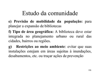 106
Estudo da comunidade
e) Previsão de mobilidade da população: para
planejar a expansão de bibliotecas
f) Tipo de área geográfica: A biblioteca deve estar
integrada no planejamento urbano ou rural das
cidades, bairros ou regiões.
g) Restrições ao meio ambiente: evitar que suas
instalações estejam em áreas sujeitas à inundações,
desabamentos, etc. ou traçar ações de prevenção
 
