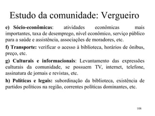 108
Estudo da comunidade: Vergueiro
e) Sócio-econômicas: atividades econômicas mais
importantes, taxa de desemprego, nível econômico, serviço público
para a saúde e assistência, associações de moradores, etc.
f) Transporte: verificar o acesso à biblioteca, horários de ônibus,
preço, etc.
g) Culturais e informacionais: Levantamento das expressões
culturais da comunidade, se possuem TV, internet, telefone,
assinatura de jornais e revistas, etc.
h) Políticas e legais: subordinação da biblioteca, existência de
partidos políticos na região, correntes políticas dominantes, etc.
 