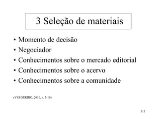 113
• Momento de decisão
• Negociador
• Conhecimentos sobre o mercado editorial
• Conhecimentos sobre o acervo
• Conhecimentos sobre a comunidade
(VERGUEIRO, 2010, p. 5-10)
3 Seleção de materiais
 