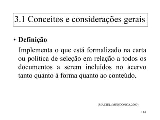 114
• Definição
Implementa o que está formalizado na carta
ou política de seleção em relação a todos os
documentos a serem incluídos no acervo
tanto quanto à forma quanto ao conteúdo.
(MACIEL; MENDONÇA,2000)
3.1 Conceitos e considerações gerais
 