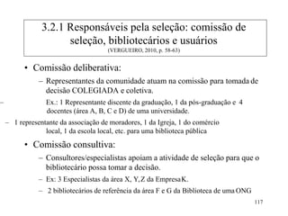 117
• Comissão deliberativa:
– Representantes da comunidade atuam na comissão para tomada de
decisão COLEGIADA e coletiva.
– Ex.: 1 Representante discente da graduação, 1 da pós-graduação e 4
docentes (área A, B, C e D) de uma universidade.
– 1 representante da associação de moradores, 1 da Igreja, 1 do comércio
local, 1 da escola local, etc. para uma biblioteca pública
• Comissão consultiva:
– Consultores/especialistas apoiam a atividade de seleção para que o
bibliotecário possa tomar a decisão.
– Ex: 3 Especialistas da área X, Y,Z da EmpresaK.
– 2 bibliotecários de referência da área F e G da Biblioteca de uma ONG
3.2.1 Responsáveis pela seleção: comissão de
seleção, bibliotecários e usuários
(VERGUEIRO, 2010, p. 58-63)
 