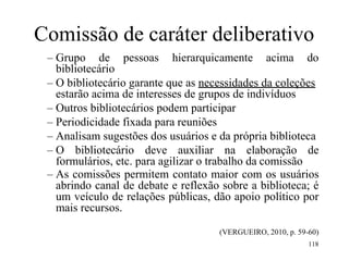 118
Comissão de caráter deliberativo
– Grupo de pessoas hierarquicamente acima do
bibliotecário
– O bibliotecário garante que as necessidades da coleções
estarão acima de interesses de grupos de indivíduos
– Outros bibliotecários podem participar
– Periodicidade fixada para reuniões
– Analisam sugestões dos usuários e da própria biblioteca
– O bibliotecário deve auxiliar na elaboração de
formulários, etc. para agilizar o trabalho da comissão
– As comissões permitem contato maior com os usuários
abrindo canal de debate e reflexão sobre a biblioteca; é
um veículo de relações públicas, dão apoio político por
mais recursos.
(VERGUEIRO, 2010, p. 59-60)
 