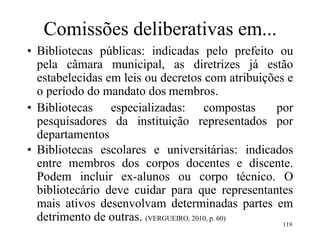 119
Comissões deliberativas em...
• Bibliotecas públicas: indicadas pelo prefeito ou
pela câmara municipal, as diretrizes já estão
estabelecidas em leis ou decretos com atribuições e
o período do mandato dos membros.
• Bibliotecas especializadas: compostas por
pesquisadores da instituição representados por
departamentos
• Bibliotecas escolares e universitárias: indicados
entre membros dos corpos docentes e discente.
Podem incluir ex-alunos ou corpo técnico. O
bibliotecário deve cuidar para que representantes
mais ativos desenvolvam determinadas partes em
detrimento de outras. (VERGUEIRO, 2010, p. 60)
 