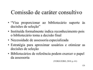 120
Comissão de caráter consultivo
• “Visa proporcionar ao bibliotecário suporte às
decisões de seleção”
• Instituída formalmente indica reconhecimento pois
o bibliotecário toma a decisão final
• Necessidade de assessoria especializada
• Estratégia para aproximar usuários e otimizar as
decisões de seleção
• Bibliotecários de referência podem exercer o papel
da assessoria
(VERGUEIRO, 2010, p. 61)
 