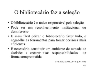 121
O bibliotecário faz a seleção
• O bibliotecário é o único responsável pela seleção
• Pode ser um reconhecimento institucional ou
desinteresse
• É mais fácil deixar o bibliotecário fazer tudo, e
negar-lhe as ferramentas para tomar decisões mais
eficientes
• É necessário constituir um ambiente de tomada de
decisões e encarar suas responsabilidades de
forma comprometida
(VERGUEIRO, 2010, p. 61-63)
 