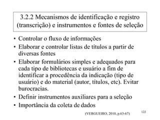 • Controlar o fluxo de informações
• Elaborar e controlar listas de títulos a partir de
diversas fontes
• Elaborar formulários simples e adequados para
cada tipo de bibliotecas e usuário a fim de
identificar a procedência da indicação (tipo de
usuário) e do material (autor, títulos, etc). Evitar
burocracias.
• Definir instrumentos auxiliares para a seleção
• Importância da coleta de dados
(VERGUEIRO, 2010, p.63-67)
122
3.2.2 Mecanismos de identificação e registro
(transcrição) e instrumentos e fontes de seleção
 